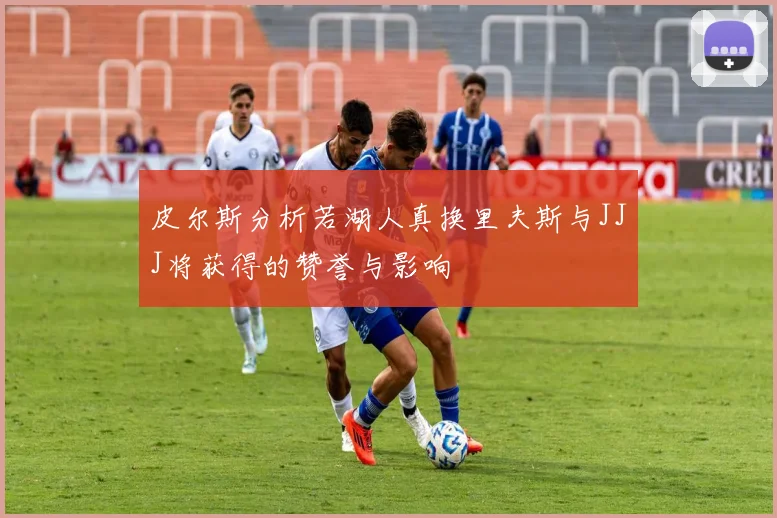 皮尔斯分析若湖人真换里夫斯与JJJ将获得的赞誉与影响