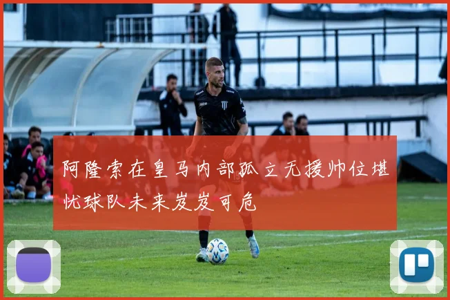 阿隆索在皇马内部孤立无援帅位堪忧球队未来岌岌可危