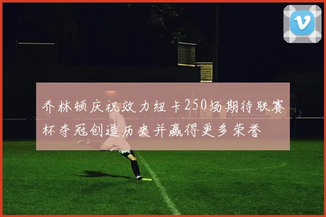 乔林顿庆祝效力纽卡250场期待联赛杯夺冠创造历史并赢得更多荣誉