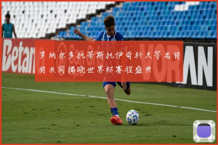 罗纳尔多托蒂斯托伊奇科夫等名将将共同揭晓世界杯赛程盛典