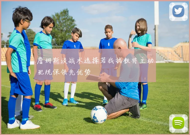 詹姆斯谈战术选择若我执教将主动犯规保领先优势