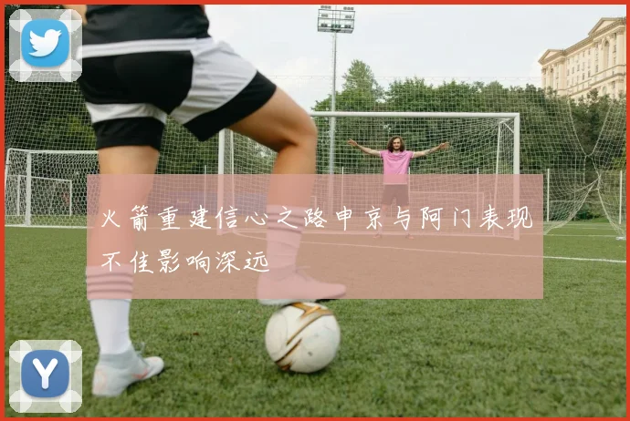 火箭重建信心之路申京与阿门表现不佳影响深远