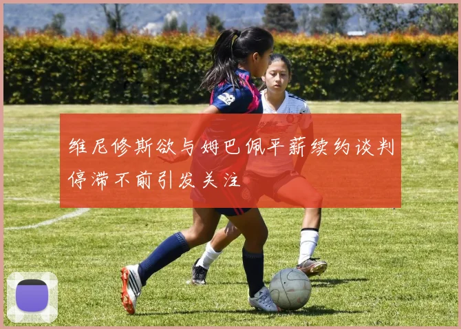 维尼修斯欲与姆巴佩平薪续约谈判停滞不前引发关注
