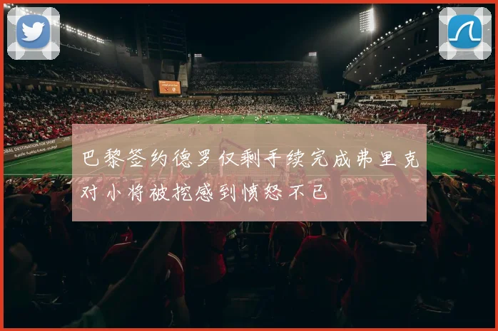 巴黎签约德罗仅剩手续完成弗里克对小将被挖感到愤怒不已