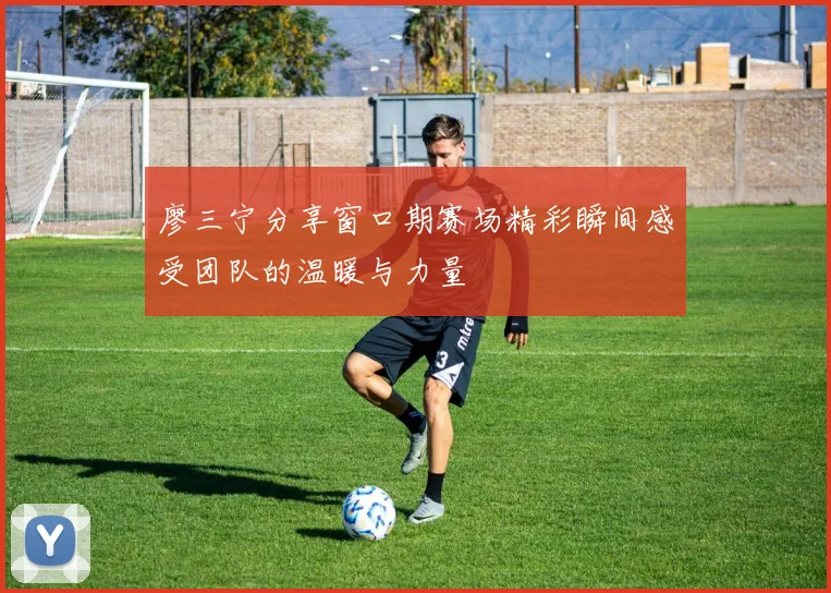 廖三宁分享窗口期赛场精彩瞬间感受团队的温暖与力量