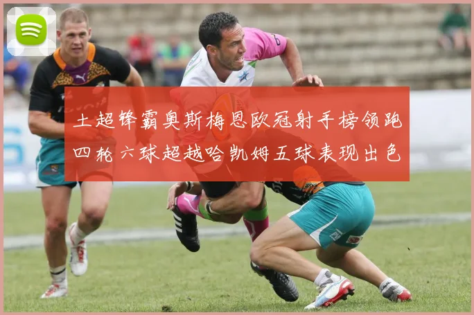 土超锋霸奥斯梅恩欧冠射手榜领跑四轮六球超越哈凯姆五球表现出色