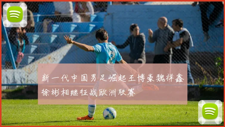 新一代中国男足崛起王博豪魏祥鑫徐彬相继征战欧洲联赛