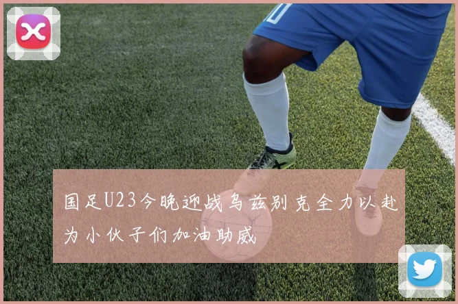 国足U23今晚迎战乌兹别克全力以赴为小伙子们加油助威