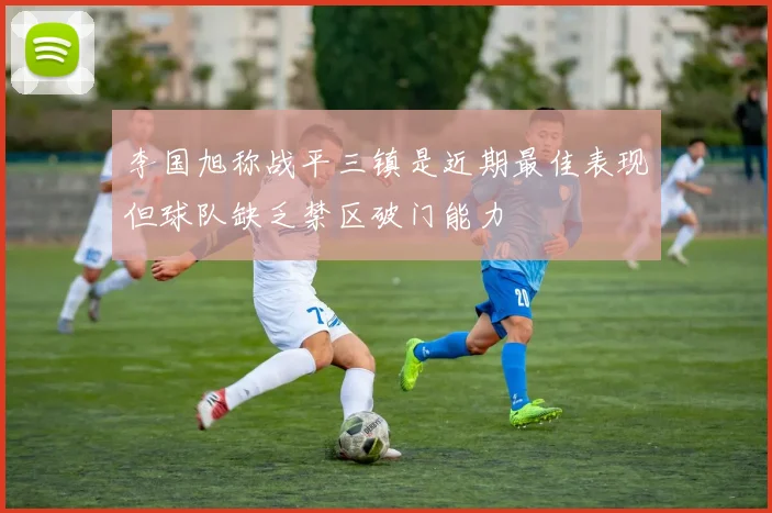 李国旭称战平三镇是近期最佳表现但球队缺乏禁区破门能力