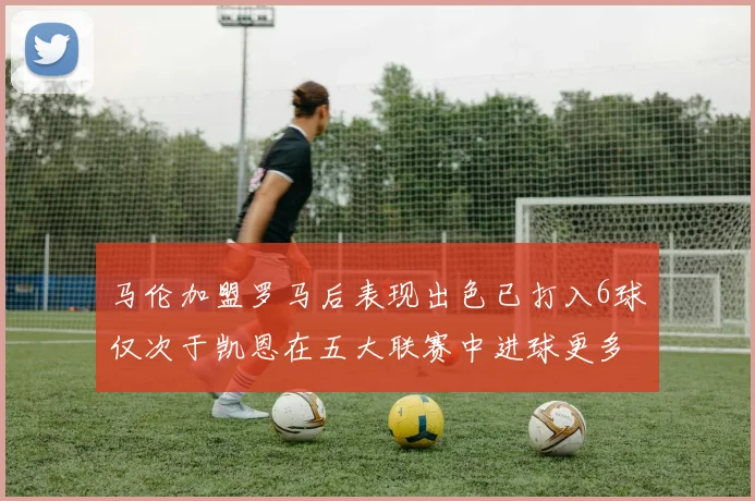 马伦加盟罗马后表现出色已打入6球仅次于凯恩在五大联赛中进球更多