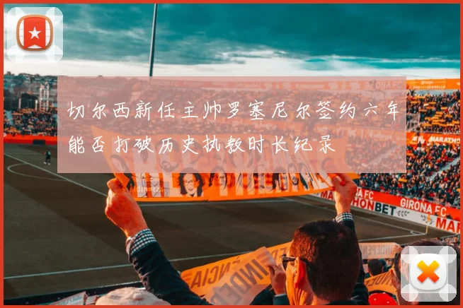 切尔西新任主帅罗塞尼尔签约六年能否打破历史执教时长纪录