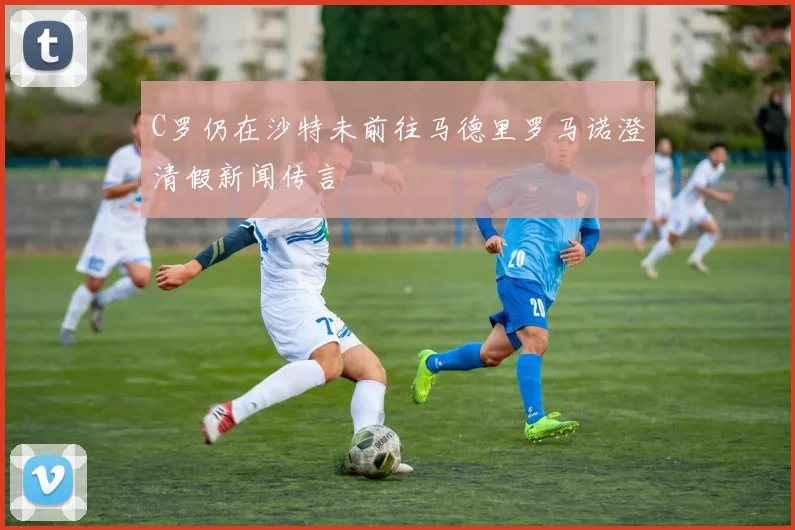 C罗仍在沙特未前往马德里罗马诺澄清假新闻传言