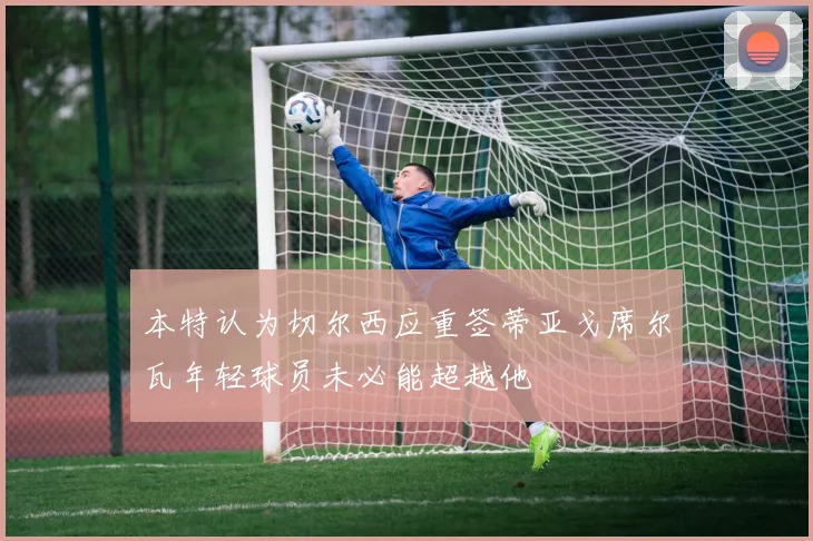 本特认为切尔西应重签蒂亚戈席尔瓦年轻球员未必能超越他