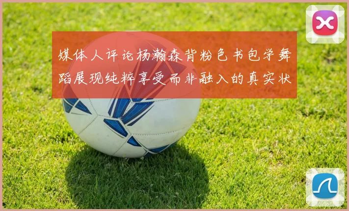 媒体人评论杨瀚森背粉色书包学舞蹈展现纯粹享受而非融入的真实状态