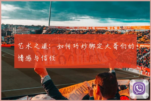 艺术之道：如何巧妙绑定大哥们的情感与信任