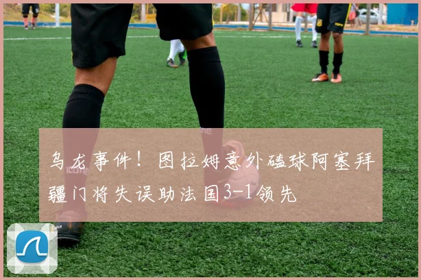 乌龙事件！图拉姆意外磕球阿塞拜疆门将失误助法国3-1领先