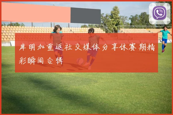 库明加重返社交媒体分享休赛期精彩瞬间合辑