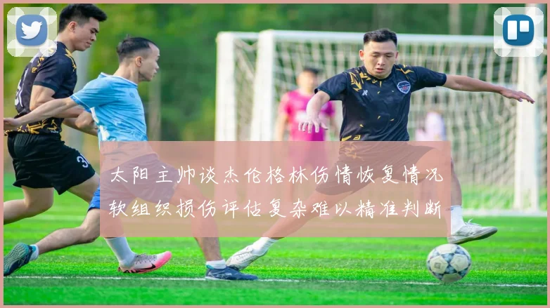 太阳主帅谈杰伦格林伤情恢复情况软组织损伤评估复杂难以精准判断