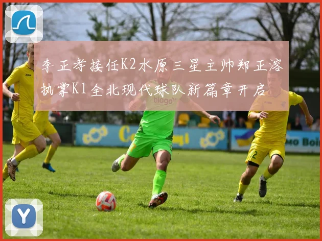 李正孝接任K2水原三星主帅郑正溶执掌K1全北现代球队新篇章开启