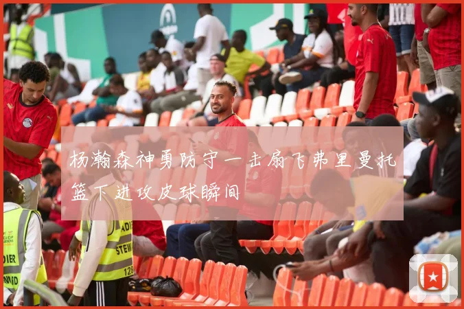 杨瀚森神勇防守一击扇飞弗里曼托篮下进攻皮球瞬间