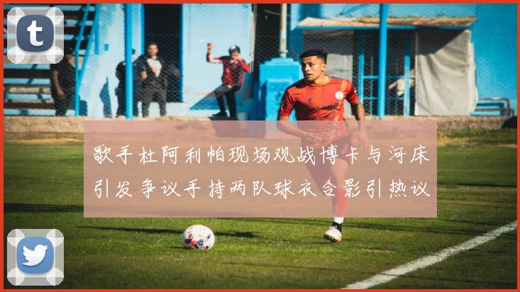 歌手杜阿利帕现场观战博卡与河床引发争议手持两队球衣合影引热议
