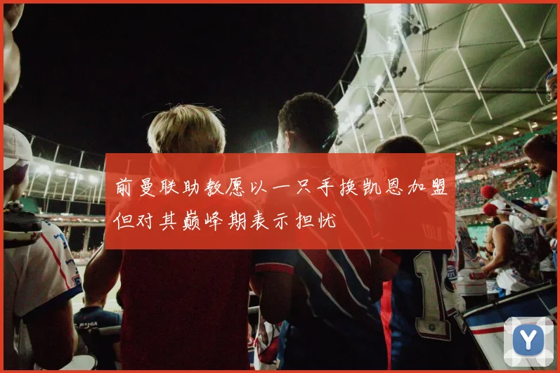 前曼联助教愿以一只手换凯恩加盟但对其巅峰期表示担忧