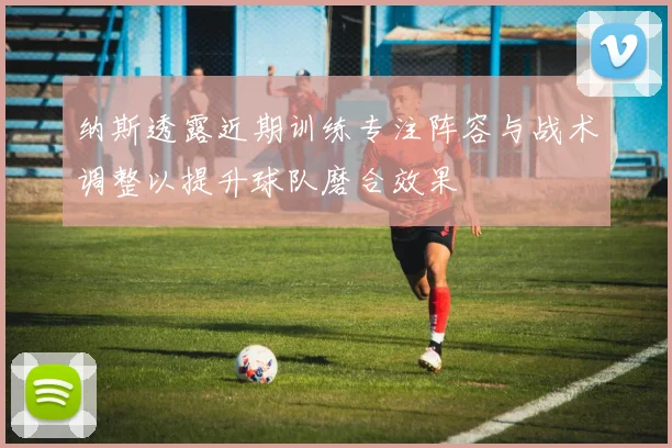纳斯透露近期训练专注阵容与战术调整以提升球队磨合效果
