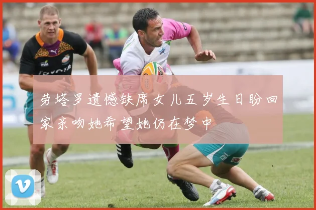 劳塔罗遗憾缺席女儿五岁生日盼回家亲吻她希望她仍在梦中