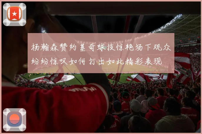 杨瀚森赞约基奇球技惊艳场下观众纷纷惊叹如何打出如此精彩表现