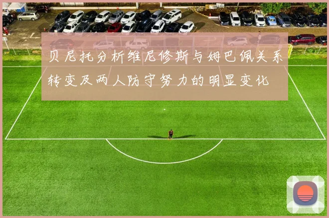 贝尼托分析维尼修斯与姆巴佩关系转变及两人防守努力的明显变化