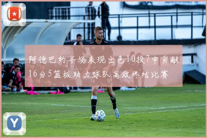 阿德巴约半场表现出色10投7中贡献16分5篮板助力球队高效终结比赛