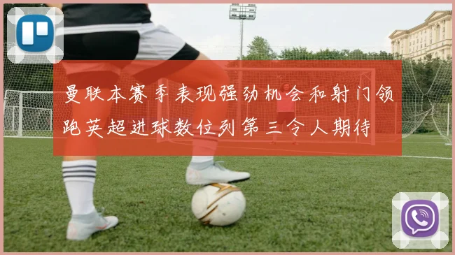 曼联本赛季表现强劲机会和射门领跑英超进球数位列第三令人期待
