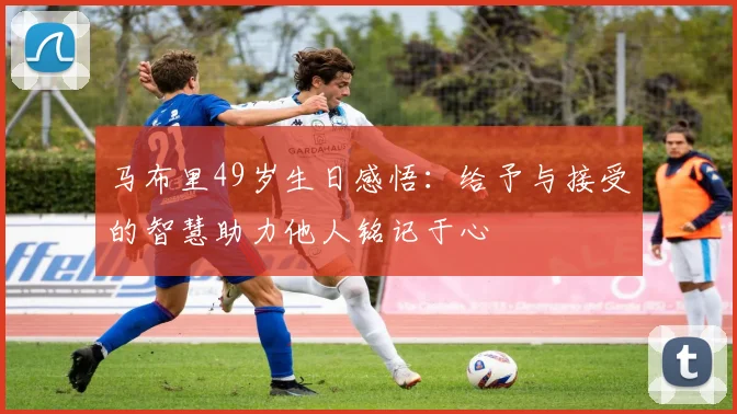 马布里49岁生日感悟：给予与接受的智慧助力他人铭记于心