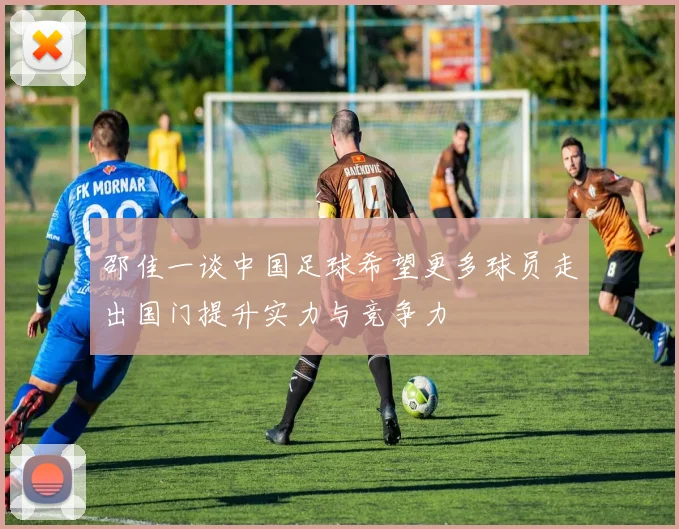 邵佳一谈中国足球希望更多球员走出国门提升实力与竞争力