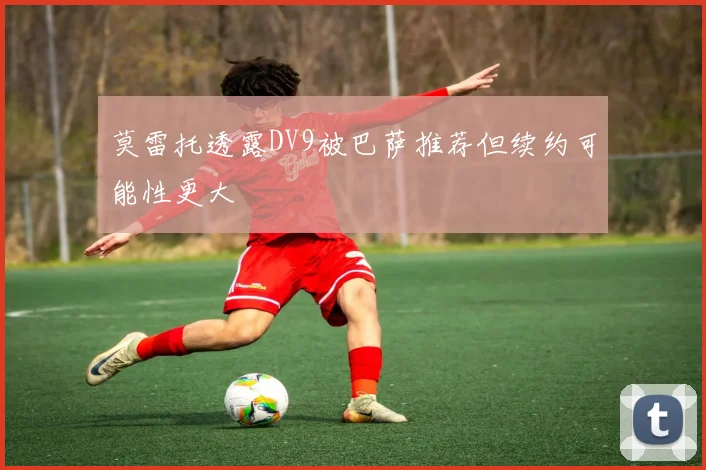 莫雷托透露DV9被巴萨推荐但续约可能性更大